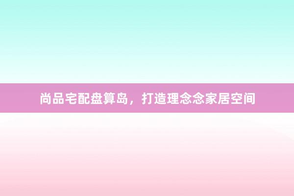 尚品宅配盘算岛，打造理念念家居空间