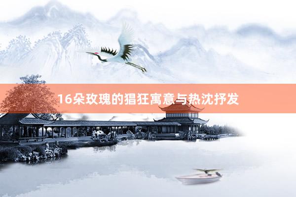 16朵玫瑰的猖狂寓意与热沈抒发